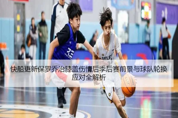 快船更新保罗乔治膝盖伤情后季后赛前景与球队轮换应对全解析（kaiyun）