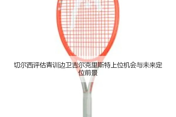 切尔西评估青训边卫吉尔克里斯特上位机会与未来定位前景（kaiyun）
