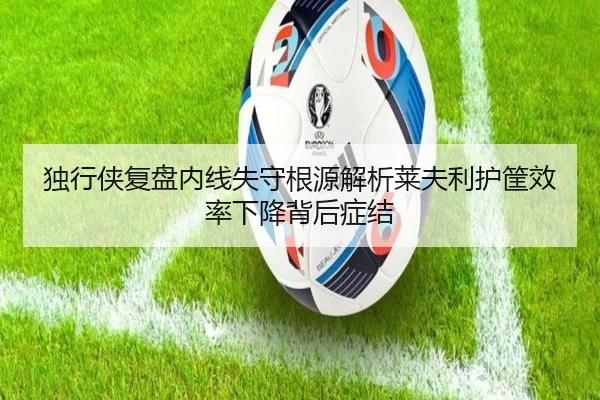 独行侠复盘内线失守根源解析莱夫利护筐效率下降背后症结（kaiyun）